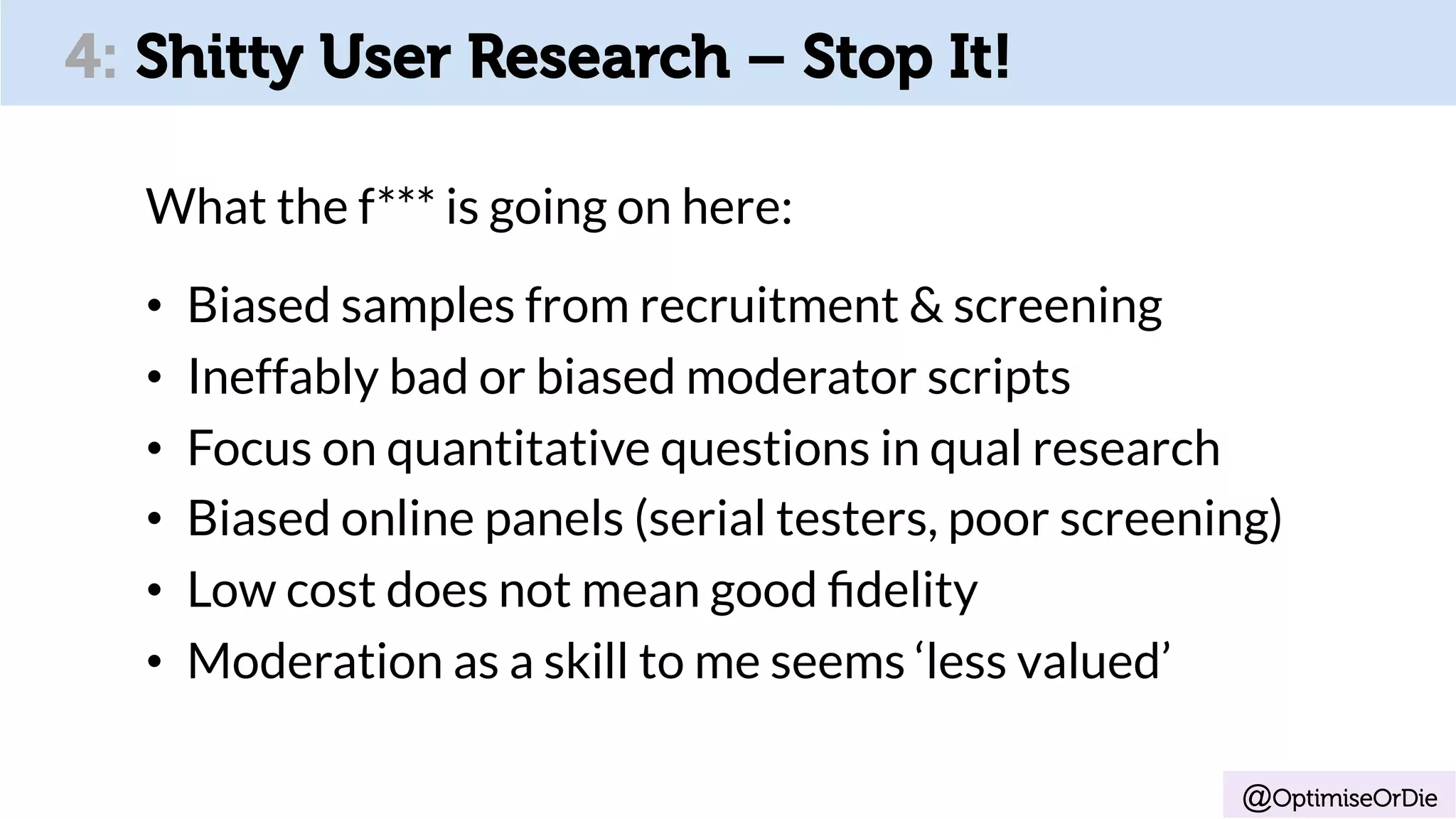 @OptimiseOrDie
4: Shitty User Research – Stop It!
What the f*** is going on here:
•  Biased samples from recruitment & screening
•  Ineffably bad or biased moderator scripts
•  Focus on quantitative questions in qual research
•  Biased online panels (serial testers, poor screening)
•  Low cost does not mean good ﬁdelity
•  Moderation as a skill to me seems ‘less valued’
 
