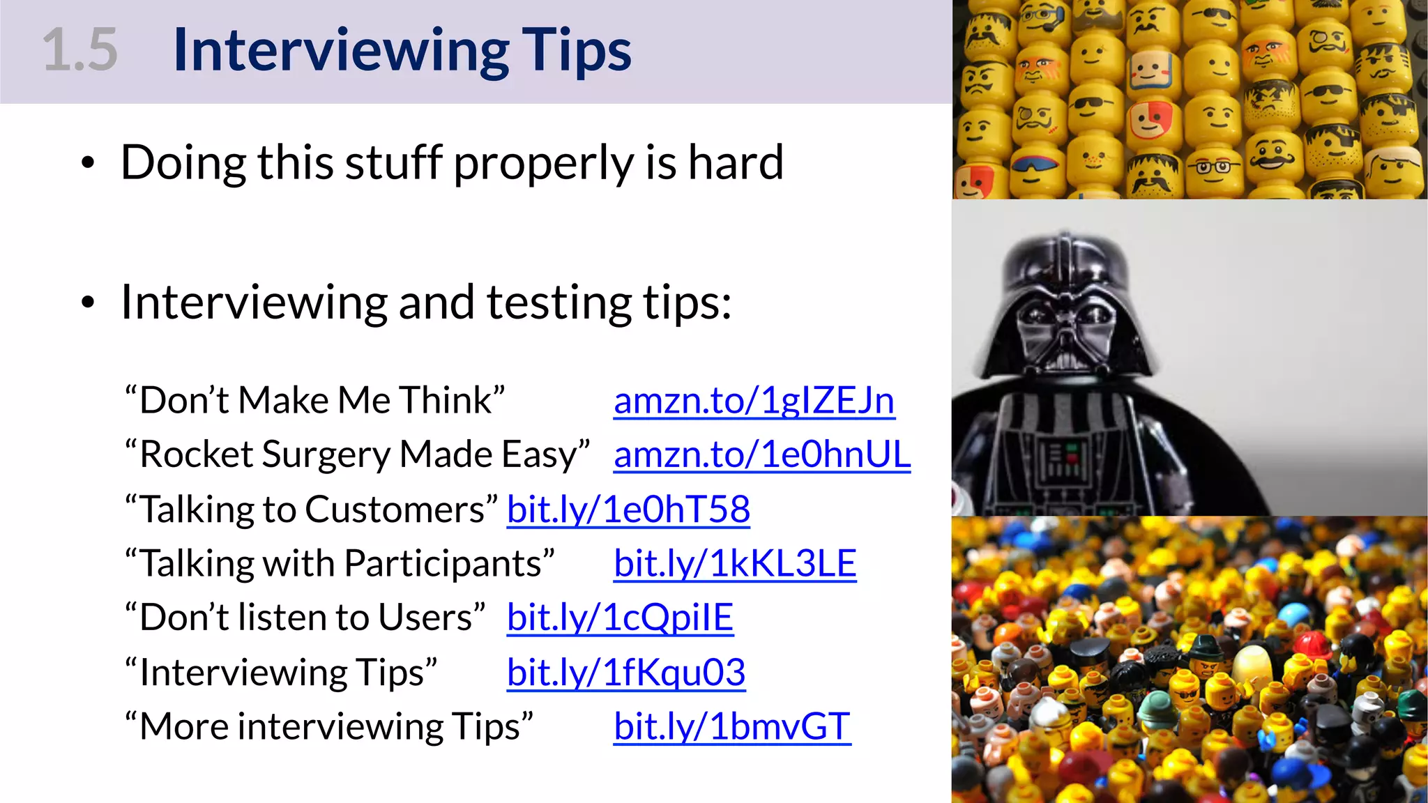 1.5 Interviewing Tips
•  Doing this stuff properly is hard
•  Interviewing and testing tips:
“Don’t Make Me Think” amzn.to/1gIZEJn
“Rocket Surgery Made Easy” amzn.to/1e0hnUL
“Talking to Customers” bit.ly/1e0hT58
“Talking with Participants” bit.ly/1kKL3LE
“Don’t listen to Users” bit.ly/1cQpiIE
“Interviewing Tips” bit.ly/1fKqu03
“More interviewing Tips” bit.ly/1bmvGT
80
 