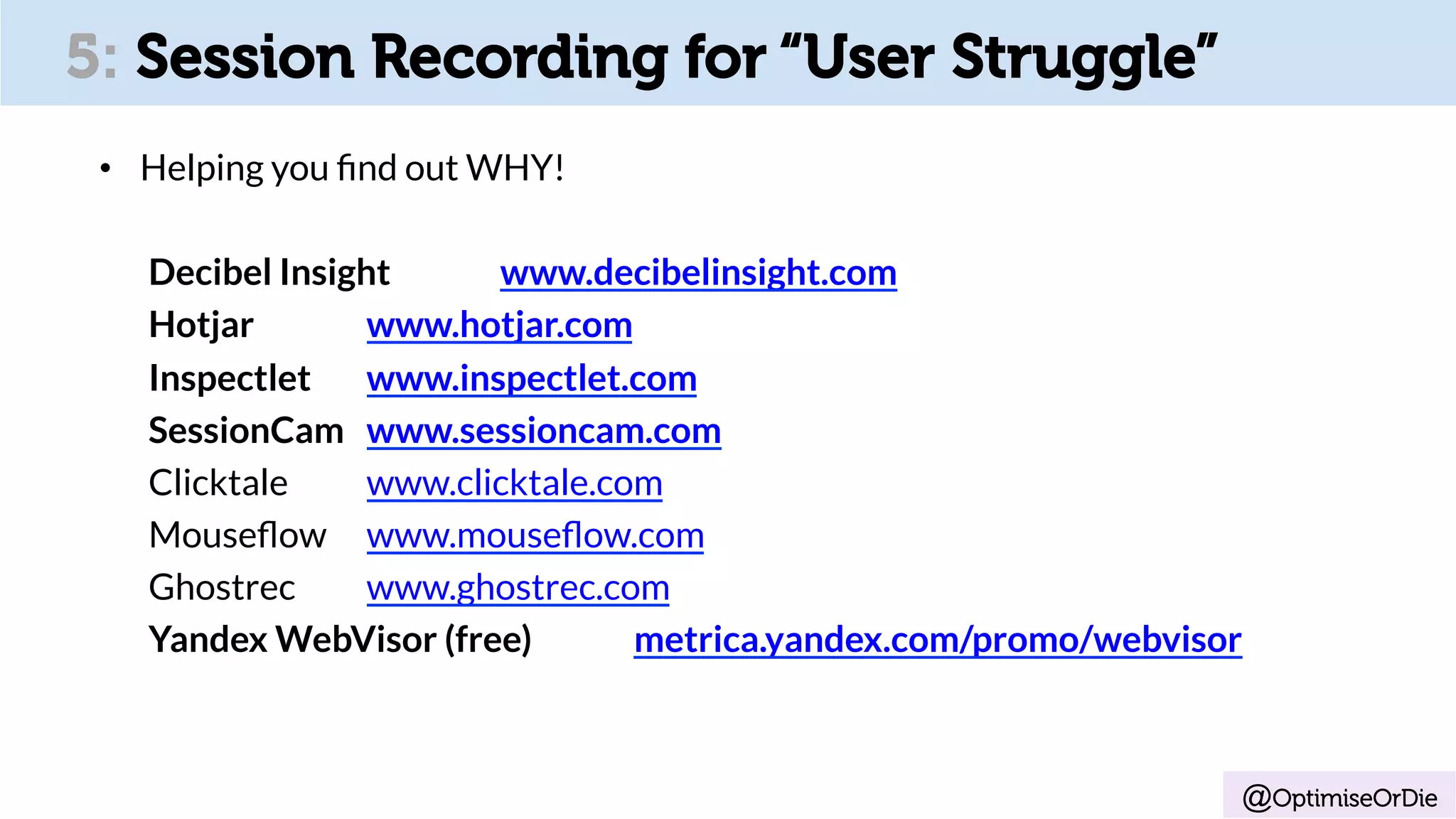 @OptimiseOrDie
5: Session Recording for “User Struggle”
•  Helping you ﬁnd out WHY!
Decibel Insight www.decibelinsight.com
Hotjar www.hotjar.com
Inspectlet www.inspectlet.com
SessionCam www.sessioncam.com
Clicktale www.clicktale.com
Mouseﬂow www.mouseﬂow.com
Ghostrec www.ghostrec.com
Yandex WebVisor (free) metrica.yandex.com/promo/webvisor
 