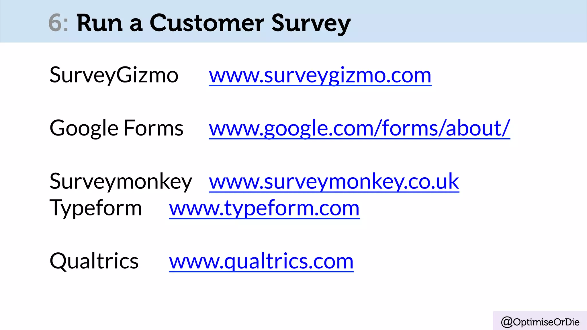 @OptimiseOrDie
SurveyGizmo www.surveygizmo.com
Google Forms www.google.com/forms/about/
Surveymonkey www.surveymonkey.co.uk
Typeform www.typeform.com
Qualtrics www.qualtrics.com
6: Run a Customer Survey
 