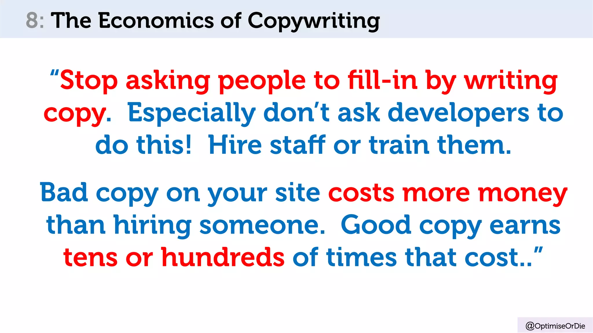 @OptimiseOrDie
8: The Economics of Copywriting
“Stop asking people to ﬁll-in by writing
copy. Especially don’t ask developers to
do this! Hire staﬀ or train them.
Bad copy on your site costs more money
than hiring someone. Good copy earns
tens or hundreds of times that cost..”
 