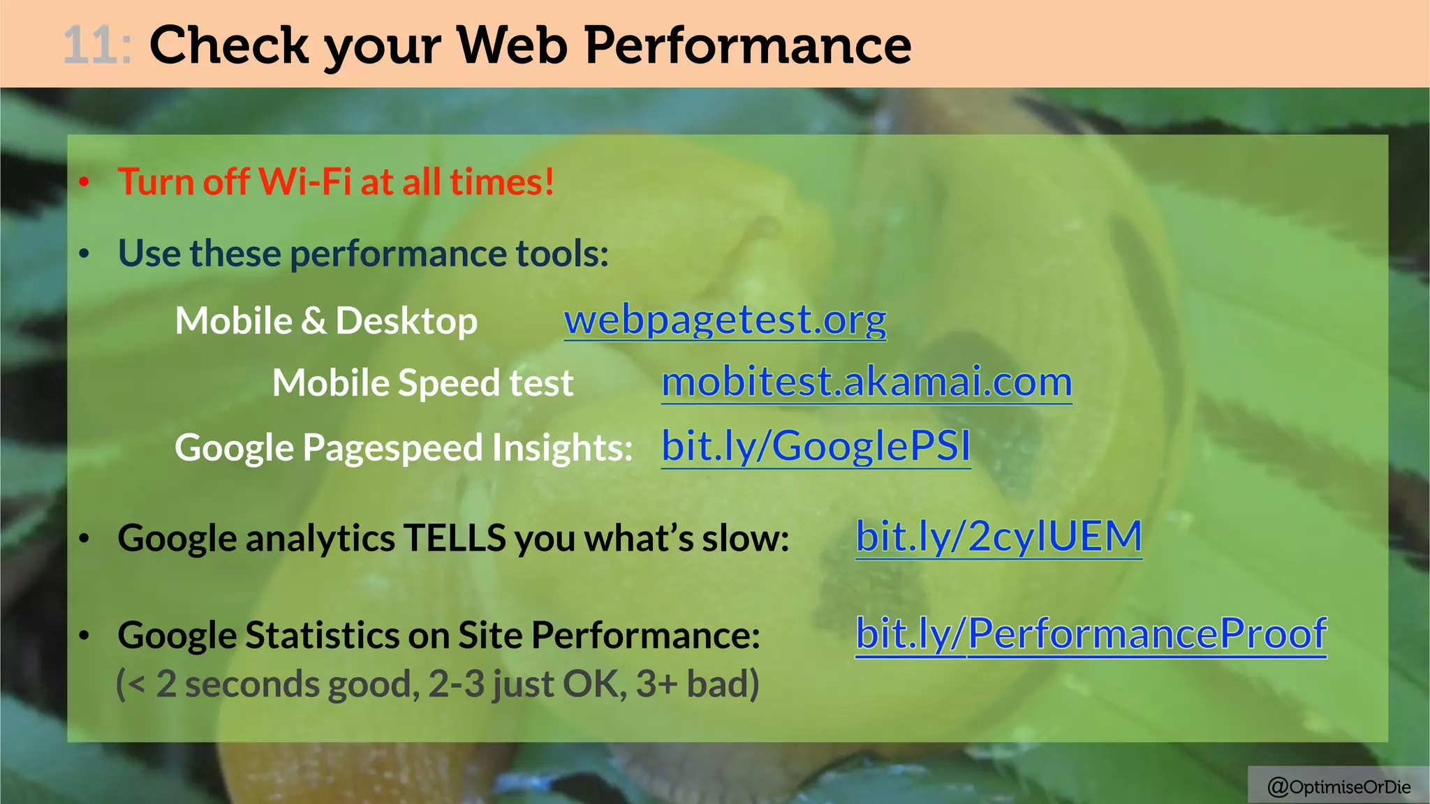 11: Check your Web Performance
•  Turn off Wi-Fi at all times!
•  Use these performance tools:
Mobile & Desktop
Mobile Speed test
Google Pagespeed Insights:
•  Google analytics TELLS you what’s slow:
•  Google Statistics on Site Performance:
(< 2 seconds good, 2-3 just OK, 3+ bad)
@OptimiseOrDie
 