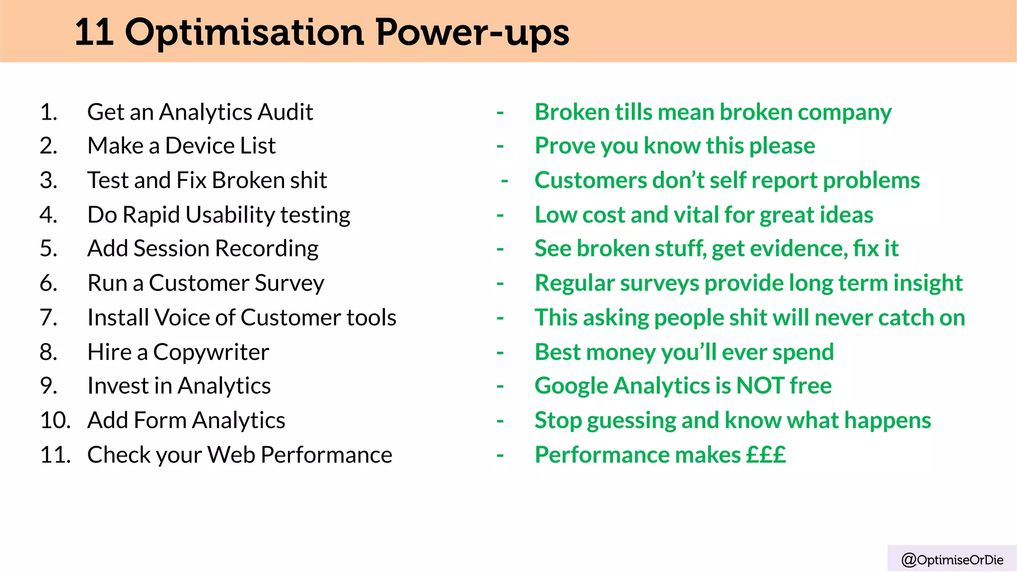 1.  Get an Analytics Audit - Broken tills mean broken company
2.  Make a Device List - Prove you know this please
3.  Test and Fix Broken shit - Customers don’t self report problems
4.  Do Rapid Usability testing - Low cost and vital for great ideas
5.  Add Session Recording - See broken stuff, get evidence, ﬁx it
6.  Run a Customer Survey - Regular surveys provide long term insight
7.  Install Voice of Customer tools - This asking people shit will never catch on
8.  Hire a Copywriter - Best money you’ll ever spend
9.  Invest in Analytics - Google Analytics is NOT free
10.  Add Form Analytics - Stop guessing and know what happens
11.  Check your Web Performance - Performance makes £££
@OptimiseOrDie
11 Optimisation Power-ups
 