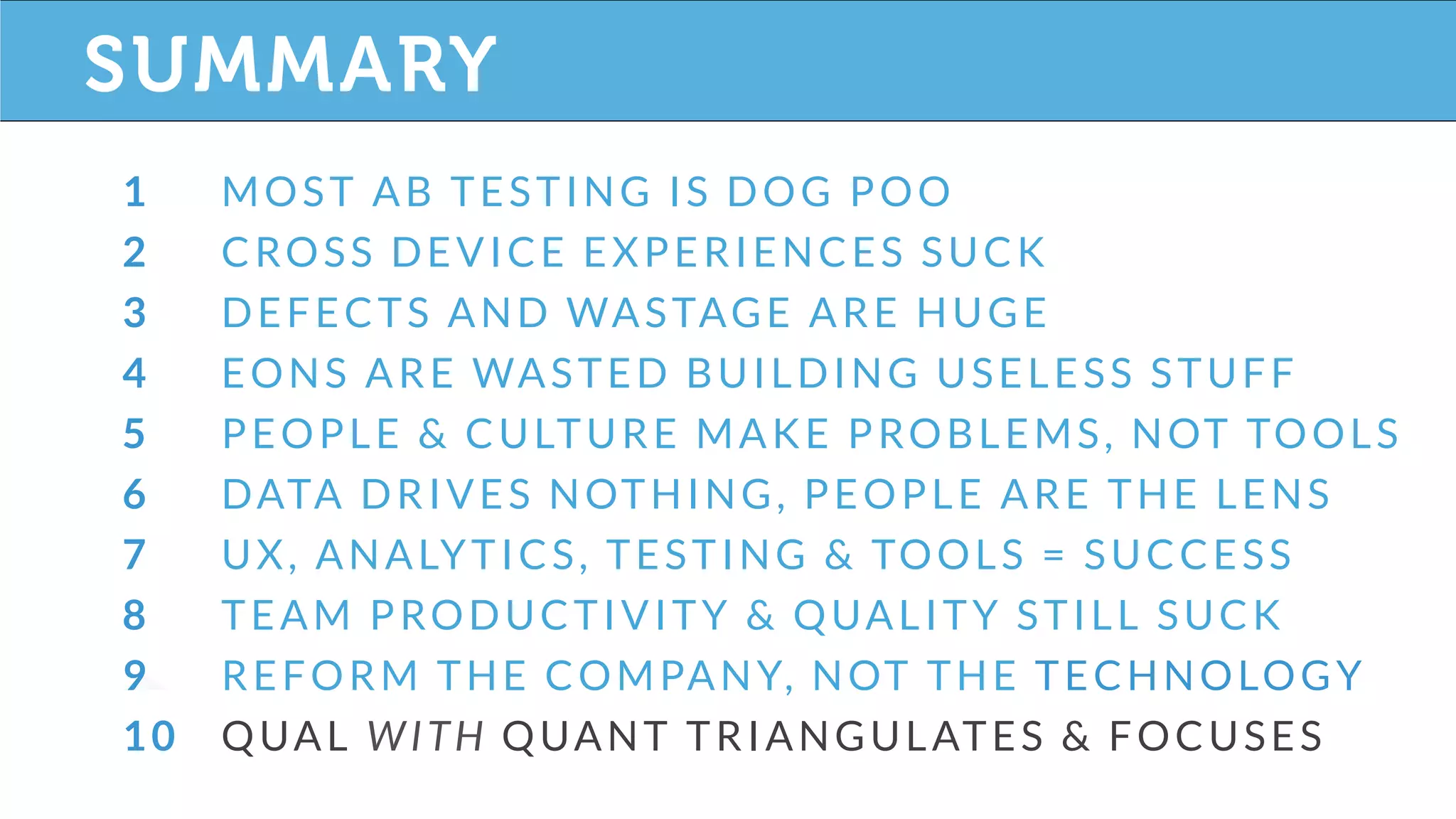 SECTION TITLE
1 MOST AB TESTING IS DOG POO
2 CROSS DEVICE EXPERIENCES SUCK
3 DEFECTS AND WASTAGE ARE HUGE
4 EONS ARE WASTED BUILDING USELESS STUFF
5 PEOPLE & CULTURE MAKE PROBLEMS, NOT TOOLS
6 DATA DRIVES NOTHING, PEOPLE ARE THE LENS
7 UX, ANALYTICS, TESTING & TOOLS = SUCCESS
8 TEAM PRODUCTIVITY & QUALITY STILL SUCK
9 REFORM THE COMPANY, NOT THE TECHNOLOGY
10 QUAL WITH QUANT TRIANGULATES & FOCUSES
SUMMARY
 