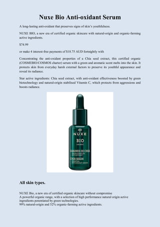 Nuxe Bio Anti-oxidant Serum
A long-lasting anti-oxidant that preserves signs of skin’s youthfulness.
NUXE BIO, a new era of certified organic skincare with natural-origin and organic-farming
active ingredients.
$74.99
or make 4 interest-free payments of $18.75 AUD fortnightly with
Concentrating the anti-oxidant properties of a Chia seed extract, this certified organic
(COSMEBIO/COSMOS charter) serum with a green and aromatic scent melts into the skin. It
protects skin from everyday harsh external factors to preserve its youthful appearance and
reveal its radiance.
Star active ingredients: Chia seed extract, with anti-oxidant effectiveness boosted by green
biotechnology and natural-origin stabilised Vitamin C, which protects from aggressions and
boosts radiance.
All skin types.
NUXE Bio, a new era of certified organic skincare without compromise
A powerful organic range, with a selection of high performance natural origin active
ingredients potentiated by green technologies.
99% natural-origin and 52% organic-farming active ingredients.
 