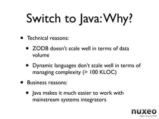 Switch to Java: Why?
•   Technical reasons:

    •   ZODB doesn’t scale well in terms of data
        volume

    •   Dynamic languages don’t scale well in terms of
        managing complexity (> 100 KLOC)

•   Business reasons:

    •   Java makes it much easier to work with
        mainstream systems integrators
 