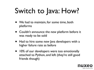 Switch to Java: How?
•   We had to maintain, for some time, both
    platforms

•   Couldn’t announce the new platform before it
    was ready to be sold

•   Had to hire some new Java developers with a
    higher failure rate as before

•   10% of our developers were too emotionally
    attached to Python, and left (they’re still good
    friends though)
 