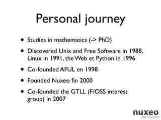 Personal journey
• Studies in mathematics (-> PhD)
• Discovered Unix and Free Software in 1988,
  Linux in 1991, the Web et Python in 1996
• Co-founded AFUL en 1998
• Founded Nuxeo ﬁn 2000
• Co-founded the GTLL (F/OSS interest
  group) in 2007
 