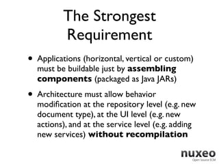 The Strongest
          Requirement
• Applications (horizontal, vertical or custom)
  must be buildable just by assembling
  components (packaged as Java JARs)
• Architecture must allow behavior
  modiﬁcation at the repository level (e.g. new
  document type), at the UI level (e.g. new
  actions), and at the service level (e.g. adding
  new services) without recompilation
 