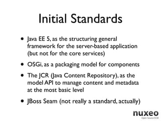 Initial Standards
•   Java EE 5, as the structuring general
    framework for the server-based application
    (but not for the core services)
•   OSGi, as a packaging model for components
•   The JCR (Java Content Repository), as the
    model API to manage content and metadata
    at the most basic level

• JBoss Seam (not really a standard, actually)
 