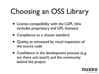 Choosing an OSS Library
•   License compatibility with the LGPL (this
    excludes proprietary and GPL licenses)
•   Compliance to a chosen standard
•   Quality, as witnessed by visual inspection of
    the source code
•   Conﬁdence in the development process (e.g.
    are there unit tests?) and the community
    behind the project
 
