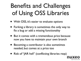Beneﬁts and Challenges
of Using OSS Libraries
•   With OSS, it’s easier to evaluate options

•   Forking a library is sometimes the only way to
    ﬁx a bug or add a missing functionality

•   But it comes with a tremendous price because
    now you have to maintain your own branch

•   Becoming a contributor is also sometimes
    needed, but comes at a price too

•   Risk of “JAR hell” (conﬂicting libraries reqs)
 