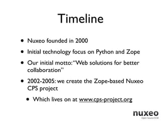 Timeline
•   Nuxeo founded in 2000
•   Initial technology focus on Python and Zope
•   Our initial motto: “Web solutions for better
    collaboration”
•   2002-2005: we create the Zope-based Nuxeo
    CPS project
    •   Which lives on at www.cps-project.org
 