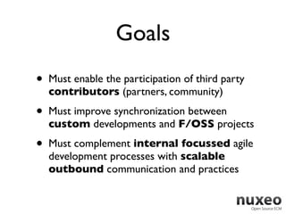 Goals
•   Must enable the participation of third party
    contributors (partners, community)
•   Must improve synchronization between
    custom developments and F/OSS projects

•   Must complement internal focussed agile
    development processes with scalable
    outbound communication and practices
 