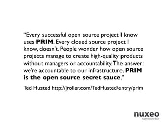 “Every successful open source project I know
uses PRIM. Every closed source project I
know, doesn't. People wonder how open source
projects manage to create high-quality products
without managers or accountability. The answer:
we're accountable to our infrastructure. PRIM
is the open source secret sauce.”
Ted Husted http://jroller.com/TedHusted/entry/prim
 