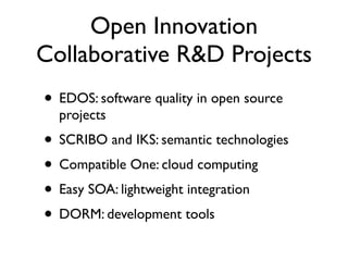 Open Innovation
Collaborative R&D Projects
• EDOS: software quality in open source
  projects
• SCRIBO and IKS: semantic technologies
• Compatible One: cloud computing
• Easy SOA: lightweight integration
• DORM: development tools
 