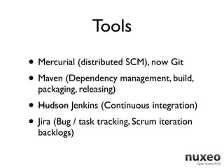 Tools
• Mercurial (distributed SCM), now Git
• Maven (Dependency management, build,
  packaging, releasing)
• Hudson Jenkins (Continuous integration)
• Jira (Bug / task tracking, Scrum iteration
  backlogs)
 