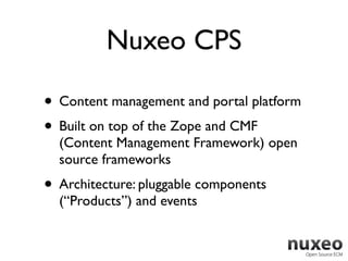Nuxeo CPS

• Content management and portal platform
• Built on top of the Zope and CMF
  (Content Management Framework) open
  source frameworks
• Architecture: pluggable components
  (“Products”) and events
 