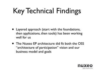 Key Technical Findings

•   Layered approach (start with the foundations,
    then applications, then tools) has been working
    well for us

•   The Nuxeo EP architecture did ﬁt both the OSS
    “architecture of participation” vision and our
    business model and goals
 