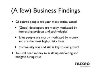 (A few) Business Findings
•   Of course people are your most critical asset!

    •   (Good) developers are mostly motivated by
        interesting projects and technologies

    •   Sales people are mostly motivated by money,
        and are the most highly risky hires

    •   Community was and still is key to our growth

•   You still need money to scale up marketing and
    mitigate hiring risks
 