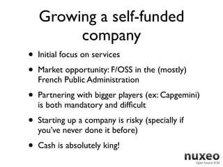 Growing a self-funded
         company
•   Initial focus on services
•   Market opportunity: F/OSS in the (mostly)
    French Public Administration
•   Partnering with bigger players (ex: Capgemini)
    is both mandatory and difﬁcult
•   Starting up a company is risky (specially if
    you’ve never done it before)
•   Cash is absolutely king!
 