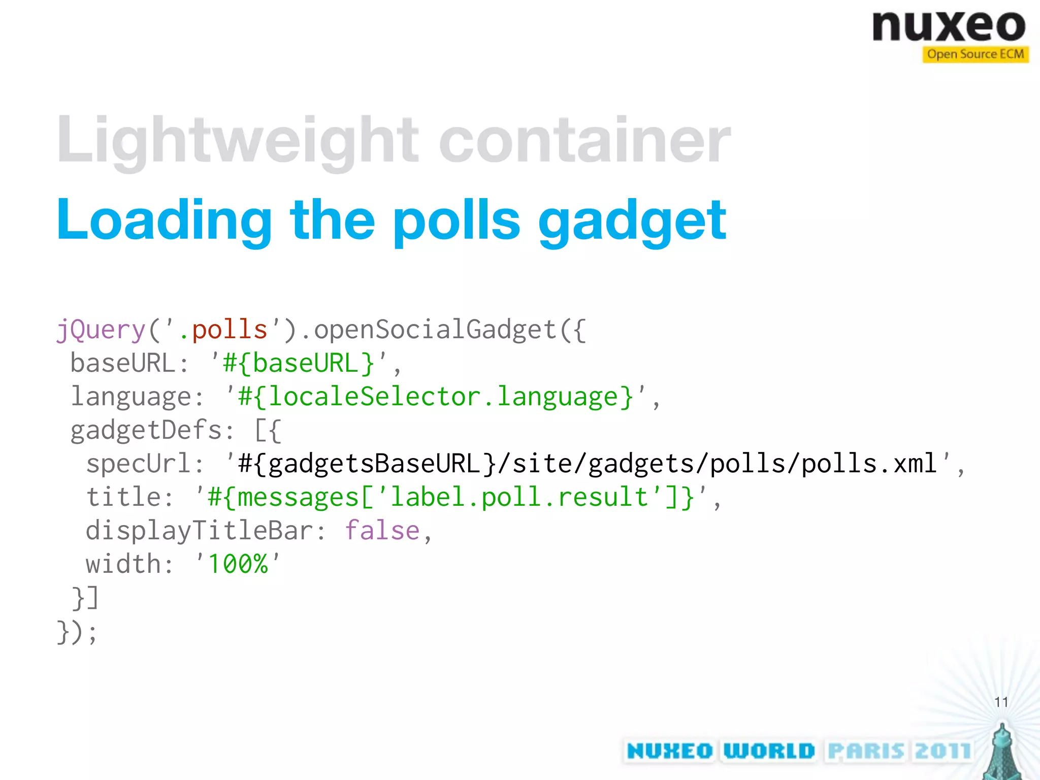 Lightweight container
Loading the polls gadget
jQuery('.polls').openSocialGadget({
 baseURL: '#{baseURL}',
 language: '#{localeSelector.language}',
 gadgetDefs: [{
  specUrl: '#{gadgetsBaseURL}/site/gadgets/polls/polls.xml',
  title: '#{messages['label.poll.result']}',
  displayTitleBar: false,
  width: '100%'
 }]
});

                                                               11
 