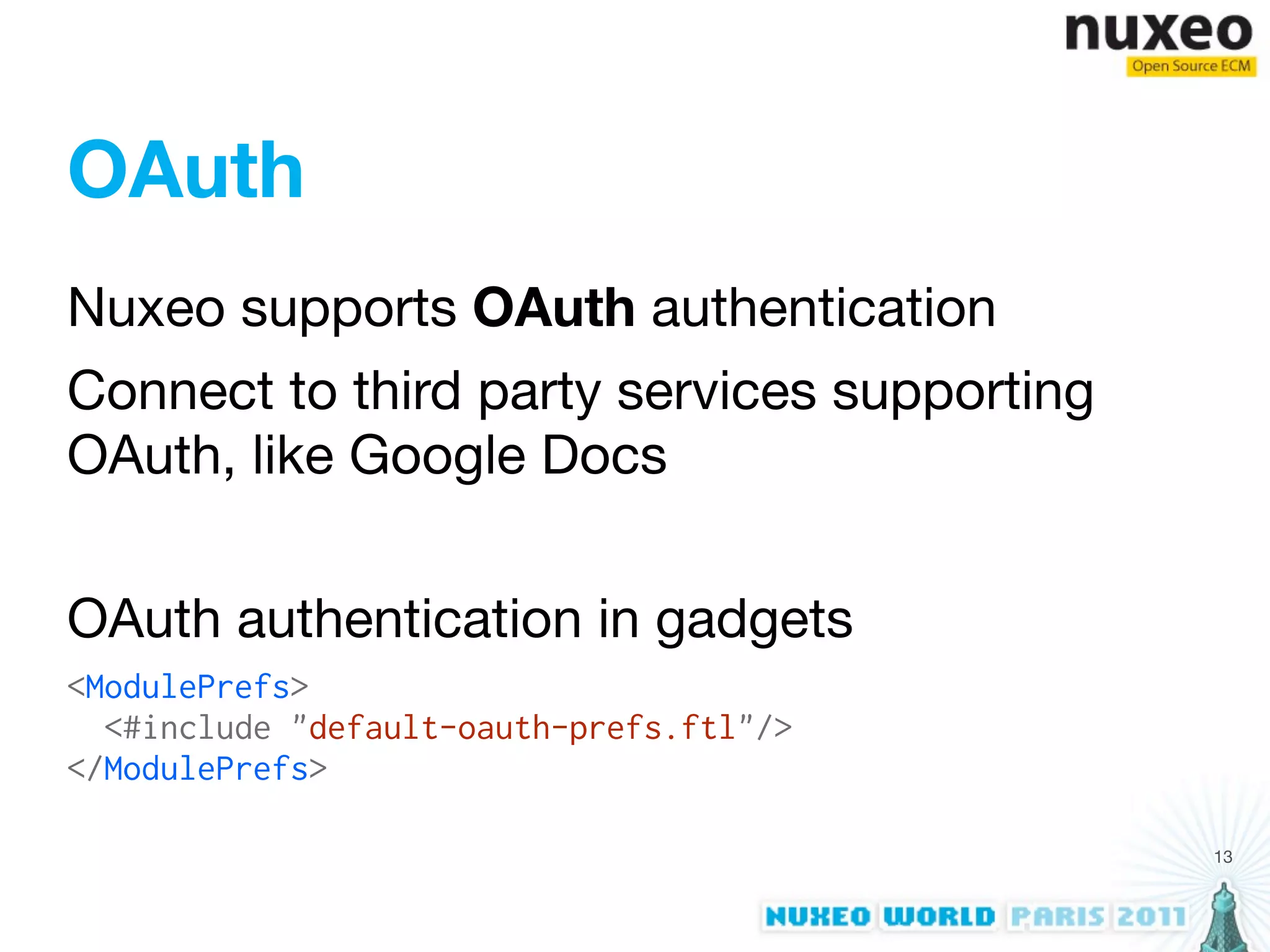 OAuth
Nuxeo supports OAuth authentication
Connect to third party services supporting
OAuth, like Google Docs


OAuth authentication in gadgets
<ModulePrefs>
  <#include "default-oauth-prefs.ftl"/>
</ModulePrefs>

                                             13
 