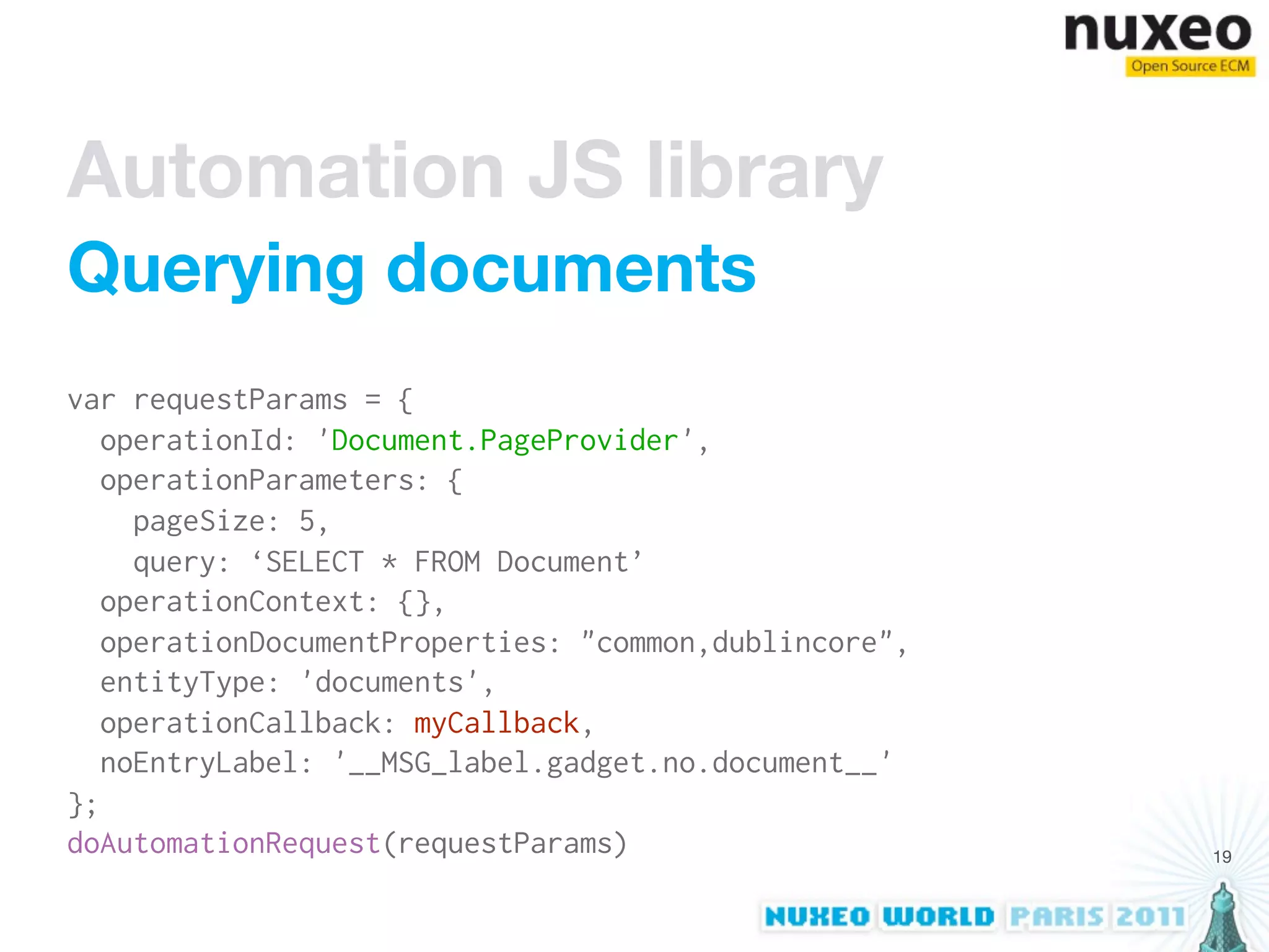 Automation JS library
Querying documents
var requestParams = {
   operationId: 'Document.PageProvider',
   operationParameters: {
     pageSize: 5,
     query: ‘SELECT * FROM Document’
   operationContext: {},
   operationDocumentProperties: "common,dublincore",
   entityType: 'documents',
   operationCallback: myCallback,
   noEntryLabel: '__MSG_label.gadget.no.document__'
};
doAutomationRequest(requestParams)                     19
 