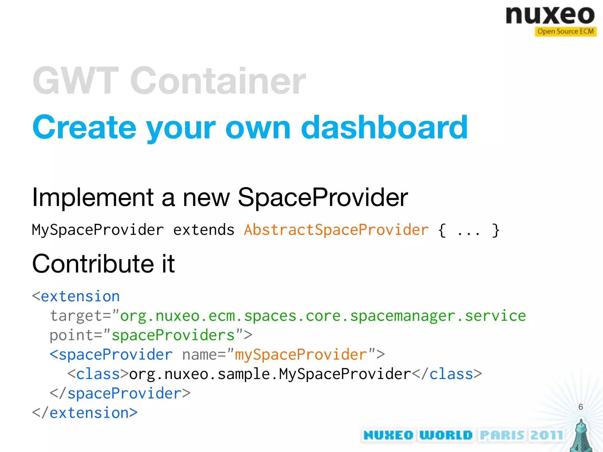 GWT Container
Create your own dashboard

Implement a new SpaceProvider
MySpaceProvider extends AbstractSpaceProvider { ... }

Contribute it
<extension
  target="org.nuxeo.ecm.spaces.core.spacemanager.service
  point="spaceProviders">
  <spaceProvider name="mySpaceProvider">
    <class>org.nuxeo.sample.MySpaceProvider</class>
  </spaceProvider>
                                                           6
</extension>
 