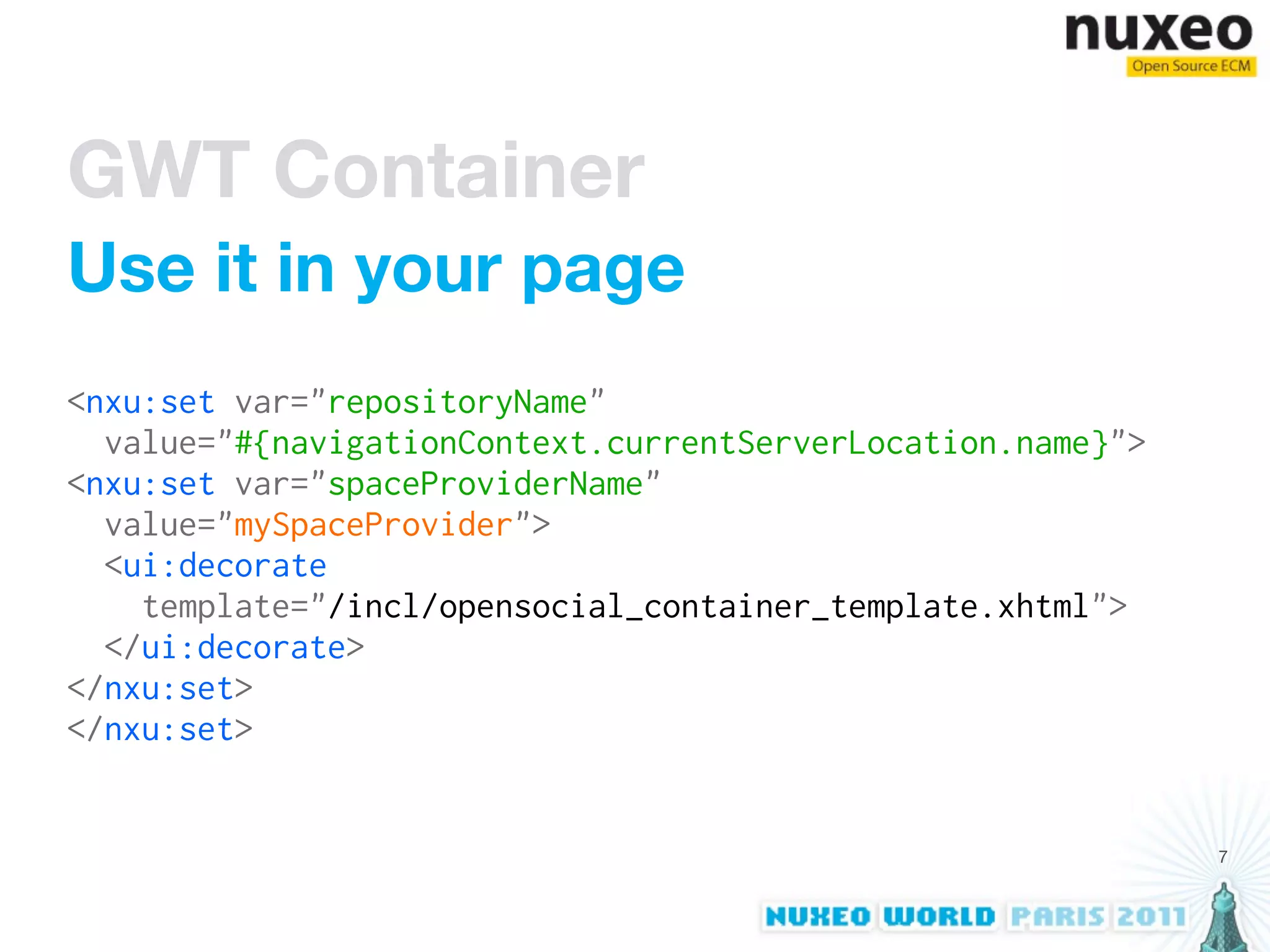 GWT Container
Use it in your page
<nxu:set var="repositoryName"
  value="#{navigationContext.currentServerLocation.name}">
<nxu:set var="spaceProviderName"
  value="mySpaceProvider">
  <ui:decorate
    template="/incl/opensocial_container_template.xhtml">
  </ui:decorate>
</nxu:set>
</nxu:set>


                                                             7
 