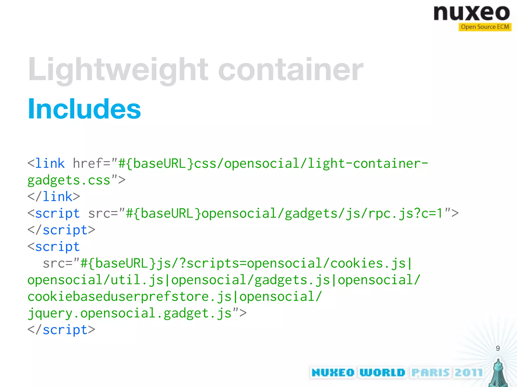 Lightweight container
Includes
<link href="#{baseURL}css/opensocial/light-container-
gadgets.css">
</link>
<script src="#{baseURL}opensocial/gadgets/js/rpc.js?c=1">
</script>
<script
  src="#{baseURL}js/?scripts=opensocial/cookies.js|
opensocial/util.js|opensocial/gadgets.js|opensocial/
cookiebaseduserprefstore.js|opensocial/
jquery.opensocial.gadget.js">
</script>
                                                            9
 