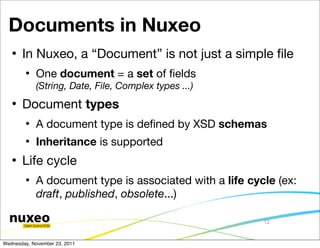 Documents in Nuxeo
      In Nuxeo, a “Document” is not just a simple ﬁle
           One document = a set of ﬁelds
            (String, Date, File, Complex types ...)
      Document types
           A document type is deﬁned by XSD schemas
           Inheritance is supported
      Life cycle
           A document type is associated with a life cycle (ex:
            draft, published, obsolete...)

                                                         12


Wednesday, November 23, 2011
 