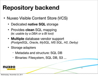 Repository backend
      Nuxeo Visible Content Store (VCS)
           Dedicated native SQL storage
           Provides clean SQL mapping
            (ie: usable by a DBA or a BI tool)
           Multiple database vendor support
            (PostgreSQL, Oracle, MySQL, MS SQL, H2, Derby)
        
            Storage adapters
              −   Metadata and structure: SQL DB
              −   Binaries: Filesystem, SQL DB, S3 ...


                                                             16


Wednesday, November 23, 2011
 