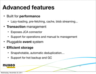 Advanced features
      Built for performance
           Lazy-loading, pre-fetching, cache, blob streaming...
      Transaction management
           Exposes JCA connector
           Support for operations and manual tx management
      Pluggable event system
      Efﬁcient storage
           Snapshotable, automatic deduplication…
           Support for hot backup and GC

                                                                   17


Wednesday, November 23, 2011
 