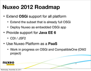 Nuxeo 2012 Roadmap
      Extend OSGi support for all platform
           Extend the subset that is already full OSGi
           Deploy Nuxeo as embedded OSGi app
      Provide support for Java EE 6
           CDI / JSF2
      Use Nuxeo Platform as a PaaS
           Work in progress on OSGi and CompatibleOne (OW2
            project)

                                                          28


Wednesday, November 23, 2011
 