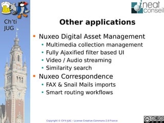 ’t                   Other applications
JUG
         Nuxeo Digital Asset Management
          •   Multimedia collection management
          •   Fully Ajaxified filter based UI
          •   Video / Audio streaming
          •   Similarity search
         Nuxeo Correspondence
          • FAX & Snail Mails imports
          • Smart routing workflows



              Copyright © Ch'ti JUG – License Creative Commons 2.0 France
 