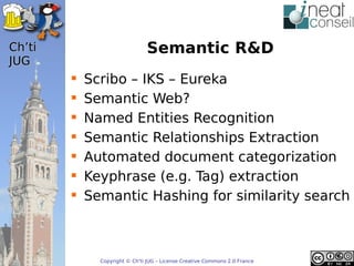 ’t                          Semantic R&D
JUG
           Scribo – IKS – Eureka
           Semantic Web?
           Named Entities Recognition
           Semantic Relationships Extraction
           Automated document categorization
           Keyphrase (e.g. Tag) extraction
           Semantic Hashing for similarity search



              Copyright © Ch'ti JUG – License Creative Commons 2.0 France
 