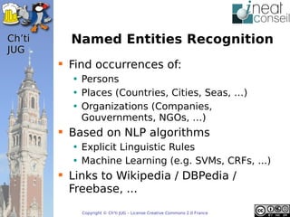 ’t     Named Entities Recognition
JUG
         Find occurrences of:
          • Persons
          • Places (Countries, Cities, Seas, …)
          • Organizations (Companies,
            Gouvernments, NGOs, …)
         Based on NLP algorithms
          • Explicit Linguistic Rules
          • Machine Learning (e.g. SVMs, CRFs, ...)
         Links to Wikipedia / DBPedia /
          Freebase, ...
            Copyright © Ch'ti JUG – License Creative Commons 2.0 France
 