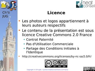 ’t                                      Licence
JUG
         Les photos et logos appartiennent à
          leurs auteurs respectifs
         Le contenu de la présentation est sous
          licence Creative Commons 2.0 France
           • Contrat Paternité
           • Pas d'Utilisation Commerciale
           • Partage des Conditions Initiales à
             l'Identique
         http://creativecommons.org/licenses/by-nc-sa/2.0/fr/



              Copyright © Ch'ti JUG – License Creative Commons 2.0 France
 