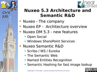 ’t
          Nuxeo 5.3 Architecture and
JUG            Semantic R&D
         Nuxeo - The company
         Nuxeo EP - Architecture overview
         Nuxeo DM 5.3 - new features
          • Open Social
          • Windows SharePoint Services
         Nuxeo Semantic R&D
          •   Scribo / IKS / Eureka
          •   The Semantic Web
          •   Named Entities Recognition
          •   Semantic Hashing for fast image lookup
              Copyright © Ch'ti JUG – License Creative Commons 2.0 France
 