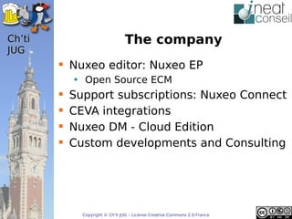 ’t                            The company
JUG
         Nuxeo editor: Nuxeo EP
            • Open Source ECM
           Support subscriptions: Nuxeo Connect
           CEVA integrations
           Nuxeo DM - Cloud Edition
           Custom developments and Consulting




              Copyright © Ch'ti JUG – License Creative Commons 2.0 France
 