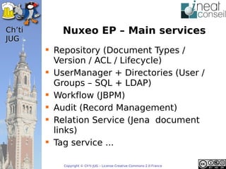’t      Nuxeo EP – Main services
JUG
         Repository (Document Types /
          Version / ACL / Lifecycle)
         UserManager + Directories (User /
          Groups – SQL + LDAP)
         Workflow (JBPM)
         Audit (Record Management)
         Relation Service (Jena document
          links)
         Tag service ...

            Copyright © Ch'ti JUG – License Creative Commons 2.0 France
 