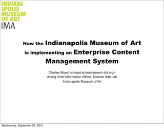 How the   Indianapolis Museum of Art
                is implementing an Enterprise Content

                        Management System
                                 Charles Moad <cmoad at imamuseum dot org>
                                Acting Chief Information Officer; Director IMA Lab
                                           Indianapolis Museum of Art




Wednesday, September 26, 2012
 