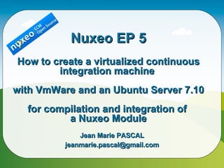 Nuxeo EP 5 How to create a virtualized continuous integration machine  with VmWare and an Ubuntu Server 7.10 for compilation and integration of  a Nuxeo Module Jean Marie PASCAL [email_address] 