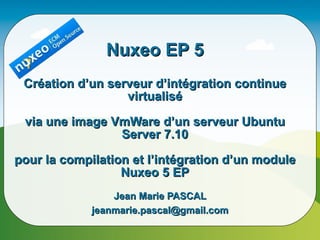 Nuxeo EP 5
 Création d’un serveur d’intégration continue
                  virtualisé

 via une image VmWare d’un serveur Ubuntu
                Server 7.10

pour la compilation et l’intégration d’un module
                  Nuxeo 5 EP
                 Jean Marie PASCAL
             jeanmarie.pascal@gmail.com
 