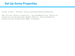 Set Up Some Properties
Folder folder = (Folder) session.getObjectByPath(somePath);
Map <String, Object> properties = new HashMap<String, Object>();
properties.put(PropertyIds.OBJECT_TYPE_ID, "cmis:document");
properties.put(PropertyIds.NAME, filename);
 