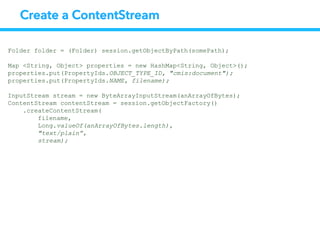 Create a ContentStream
Folder folder = (Folder) session.getObjectByPath(somePath);
Map <String, Object> properties = new HashMap<String, Object>();
properties.put(PropertyIds.OBJECT_TYPE_ID, "cmis:document");
properties.put(PropertyIds.NAME, filename);
InputStream stream = new ByteArrayInputStream(anArrayOfBytes);
ContentStream contentStream = session.getObjectFactory()
.createContentStream(
filename,
Long.valueOf(anArrayOfBytes.length),
"text/plain”,
stream);
 