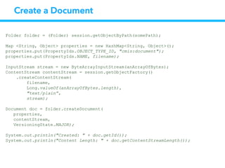 Create a Document
Folder folder = (Folder) session.getObjectByPath(somePath);
Map <String, Object> properties = new HashMap<String, Object>();
properties.put(PropertyIds.OBJECT_TYPE_ID, "cmis:document");
properties.put(PropertyIds.NAME, filename);
InputStream stream = new ByteArrayInputStream(anArrayOfBytes);
ContentStream contentStream = session.getObjectFactory()
.createContentStream(
filename,
Long.valueOf(anArrayOfBytes.length),
"text/plain”,
stream);
Document doc = folder.createDocument(
properties,
contentStream,
VersioningState.MAJOR);
System.out.println("Created: " + doc.getId());
System.out.println("Content Length: " + doc.getContentStreamLength());
 