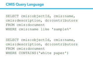 CMIS Query Language
SELECT cmis:objectId, cmis:name,
cmis:description, dc:contributors
FROM cmis:document
WHERE cmis:name like 'sample%'
SELECT cmis:objectId, cmis:name,
cmis:description, dc:contributors
FROM cmis:document
WHERE CONTAINS('white paper')
 