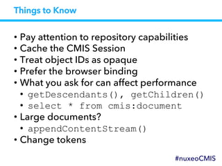 Things to Know
• Pay attention to repository capabilities
• Cache the CMIS Session
• Treat object IDs as opaque
• Prefer the browser binding
• What you ask for can affect performance
•  getDescendants(), getChildren()
•  select * from cmis:document
• Large documents?
•  appendContentStream()
• Change tokens
#nuxeoCMIS
 